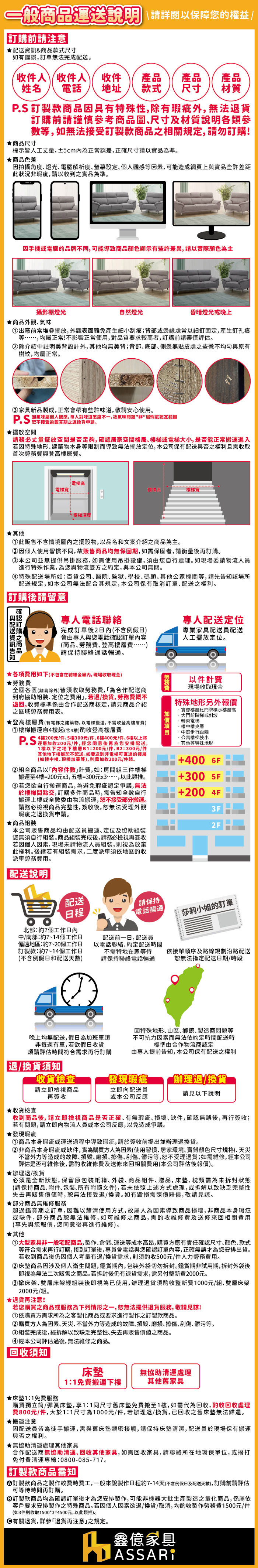 一般運送說明 請詳閱以保障您的權益前請注意★&商品款式尺寸如有錯誤無法完成。收件人姓名收件人收件電話 地址產品產品產品款式 尺寸材質 訂製款商品因具有特殊性除有瑕疵外無法退貨訂購前請謹慎參考商品圖尺寸及材質說明各類參等如無法接受訂製款商品相關規定,請勿訂購!★商品尺寸標示皆人工,±5cm正常誤差,正確尺寸請以實品為準。★商品色差因拍攝角度燈光電腦解析度螢幕設定,個人觀感等因素,可能造成網頁上實品些許差距此狀況非瑕疵,請以收到之實品為準。因手機或電腦的品牌不同,可能導致商品顏色顯示有些許差異,請以實際顏色為主攝影棚燈光★商品外觀氣味自然燈光昏暗燈光或晚上出廠前常堆疊擺放,外觀表面難免產生細小刮痕;背部或邊緣處常以細釘固定,產生釘孔痕等……,均正常!不影響正常使用,對品質要求高者,訂購前請審慎評估。②除介紹中註明美背設計外,其他均無美背;背部底部側邊無貼皮處之些微不均勻與原有樹紋,均屬正常。家具新品製成,正常會帶有些許味道,敬請安心使用。對味道感度不一,故氣味問題非屬瑕疵認定範圍★擺放空間請務必丈量擺放空間是否足夠, 居家空間格局梯或電梯大小,是否能正常搬運進入若因特殊地形建築物本身等限制而導致無法擺放定位,本公司保有配送與否之權利且需收取首次勞務與登高層費。★其他電梯高電梯寬電梯深度梯寬此販售不含情境圖內之擺設物,以品名和文案介紹之商品為主。②因個人使用習慣不同,故販售商品均無保固期,如需保固者,請衡量訂購。③本公司並無提供吊掛服務,如需使用吊掛設備,須由您自行處理。如現場委請物流人員進行特殊作業,為您與物流雙方之約定,與本公司無關。④特殊配送場所如百貨公司 醫院監獄､學校､碼頭其他公家機關等,請先該場所配送規定,如本公司無法配合其規定,本公司保有取消訂單配送之權利。訂購後請留意確認訂購之商品與配送資訊告知專人電話聯絡完成訂單後2日內(不含例假日會由專人與您電話確認訂單內容專人配送定位專業家具配送員配送(商品勞務費登高層費請保持聯絡通話暢通。★各項費用如下(不包含在內,現場收取現金★勞務費全國各區(離島除外)皆須收取勞務費,「為合作配送商到府協助定位之費用,若退/換貨,勞務費概不退回收費標準係由合作配送商核定,請見商品介紹之區域勞務費用表。★登高層費(有電梯之建築物,以電梯搬運,不需收登高費)①梯搬運自4樓起(含4樓)酌收登高樓層費4樓/件5樓300元/件、6樓400元/件、6樓以上將PS200元),您同意後再為您安排配送。1樓以下之地下樓層B1=200元/件、B2=300元/件其他地下樓層配送。如要送到非電梯可直達的樓層(如樓中樓､頂樓加蓋等),則需加收200元/件起。②組合商品以「內容件數計費,如:房間組三件樓梯搬運至4樓=200元,五樓=300元x3.,以此類推。③若您欲自行搬運商品,為避免瑕疵認定爭議,無法於樓梯間點交,訂購多件商品時,需告知自行搬運上樓或委由物流搬運,接受部分搬運。請務必檢視商品完整性,簽收後,無法受理外觀瑕疵之退換貨申請。★商品組裝本公司販售商品均由配送員搬運、定位及協助組裝您無須自行組裝。商品組裝完成後,請務必檢視再簽收若因個人因素,現場未請物流人員組裝,則視為放棄此權利。後續若有組裝需求,二度派車須依地區酌收派車勞務費用。人工擺放定位。勞以件計費現場收取現金特殊地形另外報價實際樓層比門牌標示樓層高大門前階梯或斜坡轉乘電梯樓中樓夾層中庭步行距離公寓樓梯狹小其他等特殊地形+400 6F+300 5F+200 4F3F2F配送說明配送日程北部:約7個工作日內中/南部:約7~14個工作日偏遠地區:約7~20個工作日訂製款:約7~14個工作日(不含例假日和配送天數)配送前一日,配送員以電話聯絡,約定配送時間不需特地在家等待請保持聯絡電話暢通請保持電話暢通莎莉小姐的訂單依接單順序及路線規劃沿路配送無法指定配送日期/時段晚上均無配送,假日為加班車非每週有車,若欲假日收貨煩請評估時間符合需求再行訂購因特殊地形、山區、鄉鎮、製造商問題等不可抗力因素而無法依約定時間配送時標準由合作物流商認定由專人提前告知,本公司保有配送之權利退/換貨須知收貨檢查發現瑕疵辦理退/換貨請立即檢視商品立即向配送員請見以下說明再簽收或本公司反應★收貨檢查收到商品後,請立即檢視商品是否正確、有無瑕疵、、缺件,確認無誤後,再行簽收;若有問題,請立即向物流人員或本公司反應,以免造成爭議。★發現瑕疵①商品本身瑕疵或運送過程中導致瑕疵,請於簽收前提出並辦理退換貨。②非商品本身瑕疵或缺件,實為購買方人為因素(使用習慣、居家環境、錯顏色尺寸規格)、天災不當外力等造成的故障、、磨損、、刮傷、髒污等,受理退貨;如需維修,經本公司評估是否可維修後,需酌收維修費及送修來回相關費用(本公司評估後報價)。★辦理退/換貨必須是全新狀態,保留原紙箱、外袋、商品組件、贈品,床墊、類需為未拆封狀態(請保持商品、附件、包裝、所有附隨文件),若未依照上述方式處理,或拆解以致缺乏完整性失去再販售價值時,無法接受退/換貨。如有毀損需照價賠償,敬請見諒。★部分商品無維修服務超過鑑賞期之訂單,因難以釐清使用方式,故屬人為因素導致商品損壞,非商品本身瑕疵或缺件,部分商品無法維修,如可維修之商品,需酌收維修費及送修來回相關費用(事先與您報價,您同意後再進行維修)。★其他①大型家具非一般宅配商品,製作、倉儲、運送等成本高昂,購買方應有責任確認尺寸、顏色、款式等符合需求再行訂購,接到訂單後,專員會電話與您確認訂單內容,正確無誤才為您安排出貨。若收到商品後仍因個人考量有退/換貨需求,則須酌收500元/件人力勞務費用。②床垫商品因涉及個人衛生問題,鑑賞期內,包裝外袋切勿拆封。鑑賞期非試用期,拆封外袋後即視為無法二次販售之商品。若拆封後仍有退貨需求,需另付整新費2000元。③ 掀床架、雙層床架經組裝後即視為已使用,辦理退貨須酌收整新費1000元/組、雙層床架2000元/組。★退貨再注意!若您購買之商品或服務為下列情形之一,恕無法提供退貨服務,敬請見諒!①依購買方需求所為之客製化商品或要求進行製作之訂製款商品。②購買方人為因素､天災､不當外力等造成的故障、、磨損、擦傷、刮傷、髒污等。③組裝完成後,經拆解以致缺乏完整性、失去再販售價值之商品。④經本公司評估過後,無法維修之商品。回收須知★床墊1:1免費服務床墊1:1免費搬運下樓無協助清運處理其他舊家具購買獨立筒/彈簧床墊,1:1同尺寸舊床墊免費搬至1樓,如需代為回收,酌收回收處理費800元/件,大於1:1尺寸為1000元/件,若辦理退/換貨,已回收之舊床墊無法歸還。★搬運注意因配送員皆為徒手搬運, 需與舊床墊親密接觸,請保持床墊清潔,配送員於現場保有搬運與否之權利。★無協助清運處理其他家具合作配送商無協助清運､回收其他家具,如需回收家具,請聯絡所在地環保單位,或撥打免付費清運專線:0800085-717。「訂製款商品需知訂製款商品之製作較費時費工,一般來說製作日程約7-14天(不含例假日及配送天數),訂購前請評估可等待時間再訂購。③訂製款商品均為確認訂單後才為您安排製作,可能非機器大批生產製造之量化商品,係屬依客戶要求安排製作之特殊商品。若因個人因素欲退/換貨/取消,均酌收製作勞務費1500元/件(如3件則收取1500*3=4500元,以此類推)。退貨,詳參「退貨再注意」之規定。-鑫億家具